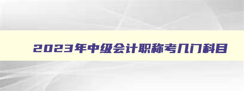 2023年中级会计职称考几门科目,2023年中级会计职称考几门