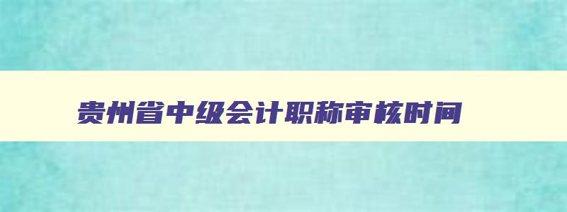 贵州省中级会计职称审核时间,2023年贵州中级会计职称证书领取时间表