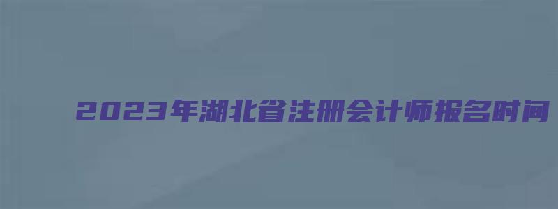 2023年湖北省注册会计师报名时间：4月28日截止（2023湖北注册会计师报名时间）