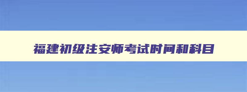 福建初级注安师考试时间和科目