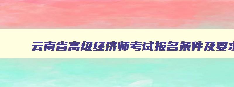 云南省高级经济师考试报名条件及要求,云南省高级经济师考试报名条件
