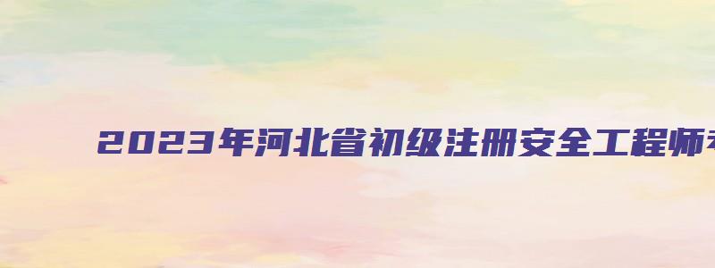 2023年河北省初级注册安全工程师考试时间（河北省初级注册安全工程师报名时间2023）