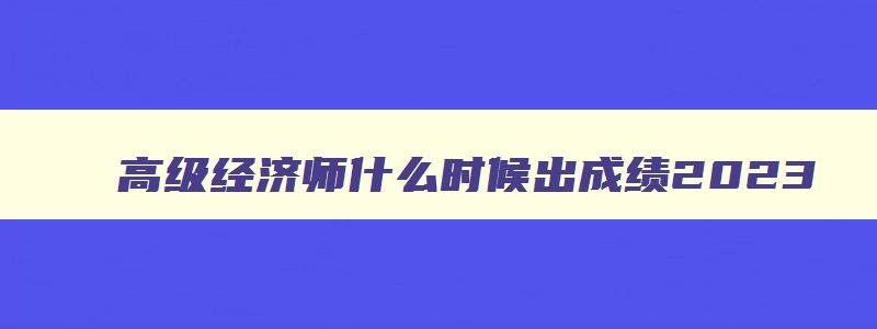 高级经济师什么时候出成绩2023,今年高级经济师考试结果怎样