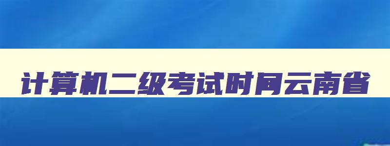 计算机二级考试时间云南省,2023年计算机二级考试报名时间云南