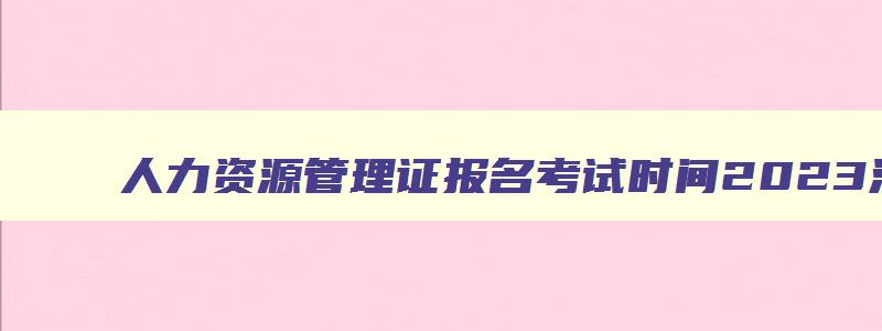 人力资源管理证报名考试时间2023河北,人力资源管理证报名考试时间2023