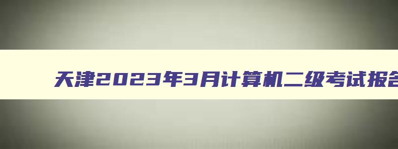 天津2023年3月计算机二级考试报名时间