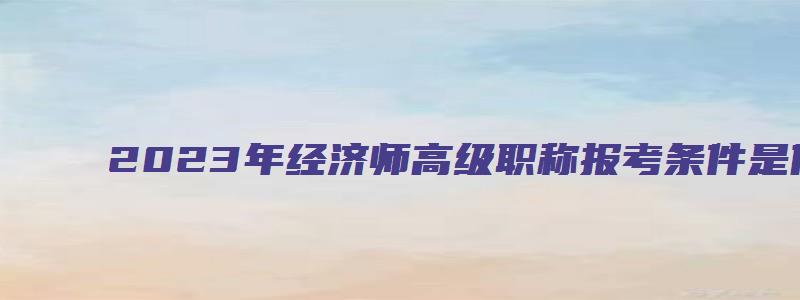 2023年经济师高级职称报考条件是什么（2023年经济师高级职称报考条件是什么呢）