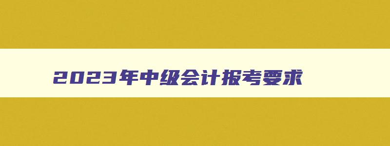 2023年中级会计报考要求,2023年中级会计考试报名资格要求高吗