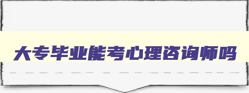 大专毕业能考心理咨询师吗,大专生可以考心理咨询师吗