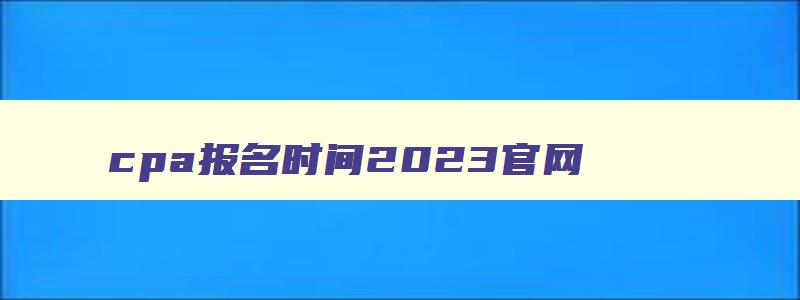 cpa报名时间2023官网,2023年cpa考试报名入口官网