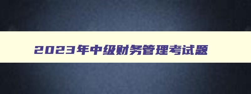 2023年中级财务管理考试题,21年中级财务管理考试答案