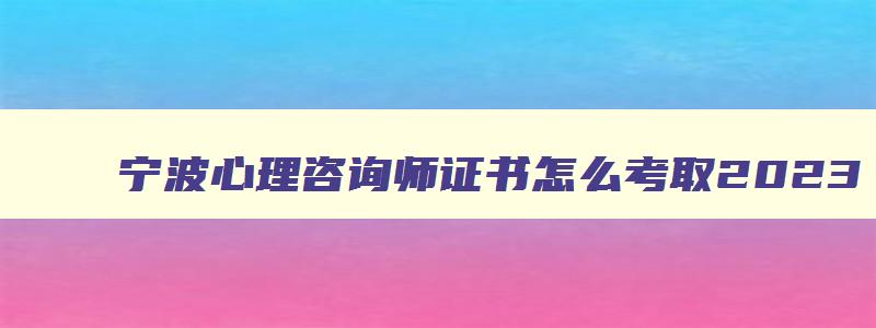 宁波心理咨询师证书怎么考取2023,心理咨询师证书怎么考取2023