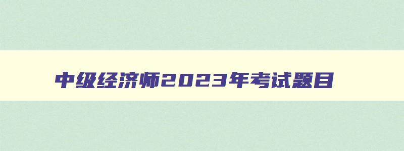 中级经济师2023年考试题目,2023年中级经济师考试科目