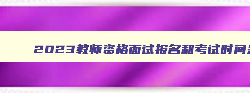 2023教师资格面试报名和考试时间是多少,2023教师资格面试报名和考试时间