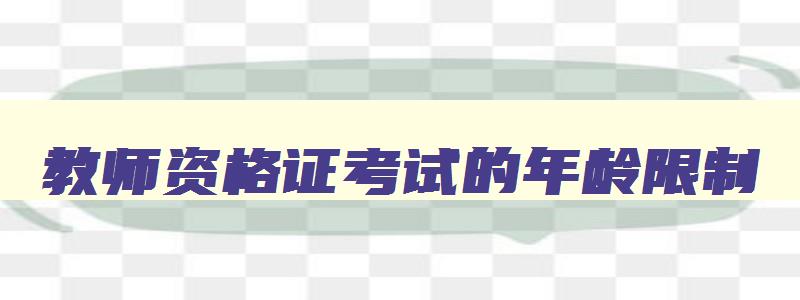 教师资格证考试的年龄限制,2023年教师资格证考试有年龄限制吗