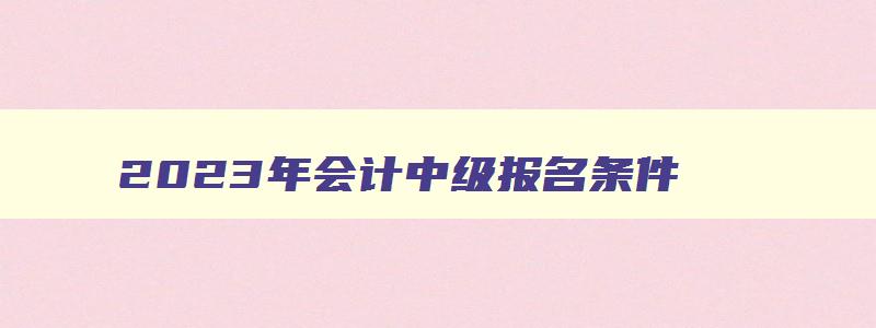 2023年会计中级报名条件,2023年会计中级报考条件年限