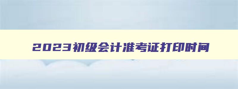 2023初级会计准考证打印时间,2023初级会计