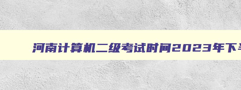 河南计算机二级考试时间2023年下半年报名,河南计算机二级考试时间2023年下半年报名