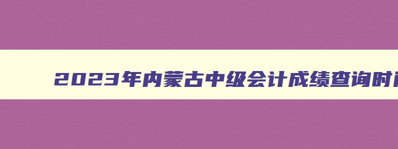 2023年内蒙古中级会计成绩查询时间