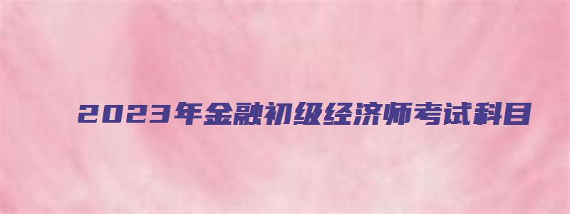 2023年金融初级经济师考试科目（2023年金融初级经济师考试科目有哪些）