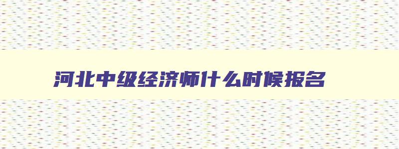 河北中级经济师什么时候报名,河北中级经济师考试延期