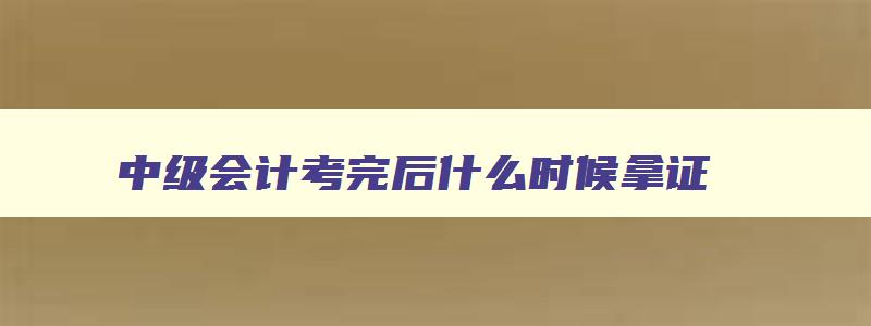 中级会计考完后什么时候拿证,会计中级考过后什么时候领证书