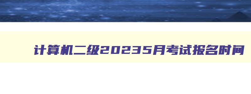 计算机二级20235月考试报名时间,计算机二级考试2023考试时间五月