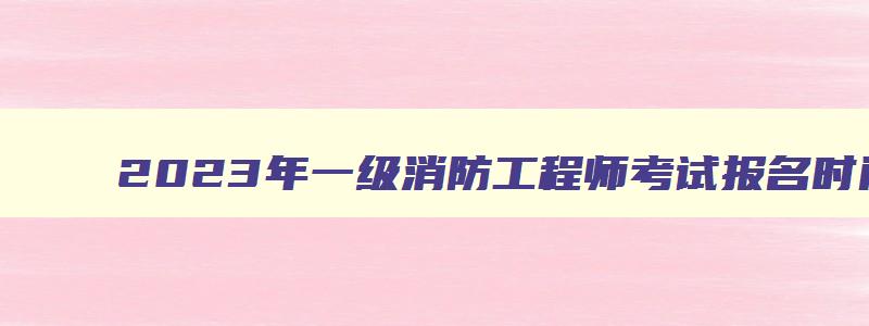 2023年一级消防工程师考试报名时间：预计8月底开始（2023年一级消防工程师报名）