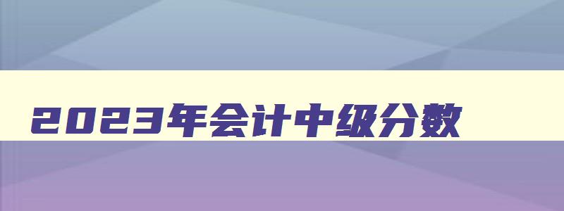 2023年会计中级分数,21年中级会计合格线