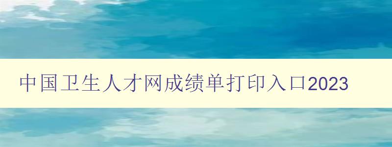 中国卫生人才网成绩单打印入口2023