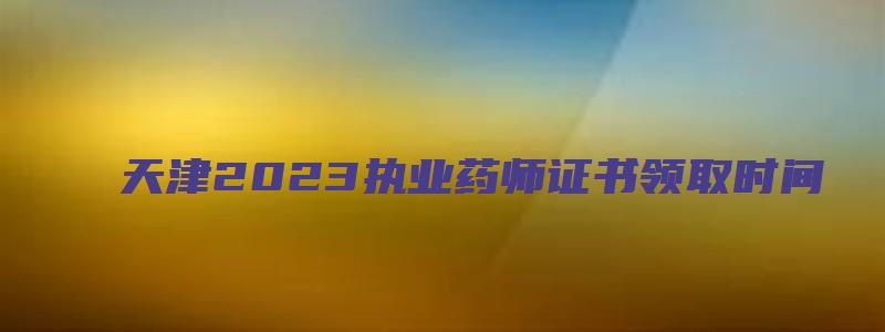 天津2023执业药师证书领取时间（天津2023执业药师证书领取时间表）