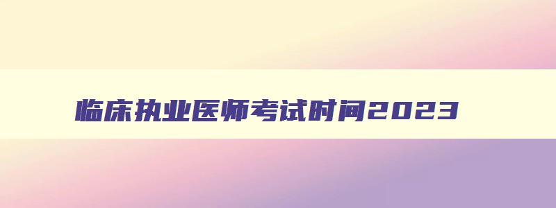 临床执业医师考试时间2023,2023年临床医师资格考试时间