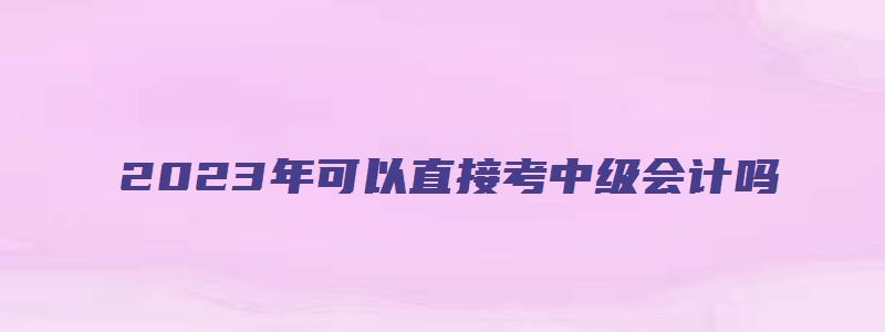 2023年可以直接考中级会计吗（2023年可以直接考中级会计吗）