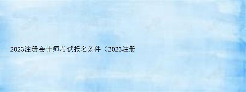 2023注册会计师考试报名条件（2023注册会计师考试报名条件及流程）