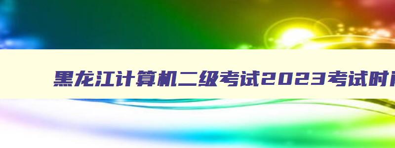 黑龙江计算机二级考试2023考试时间表,黑龙江计算机二级考试2023考试时间