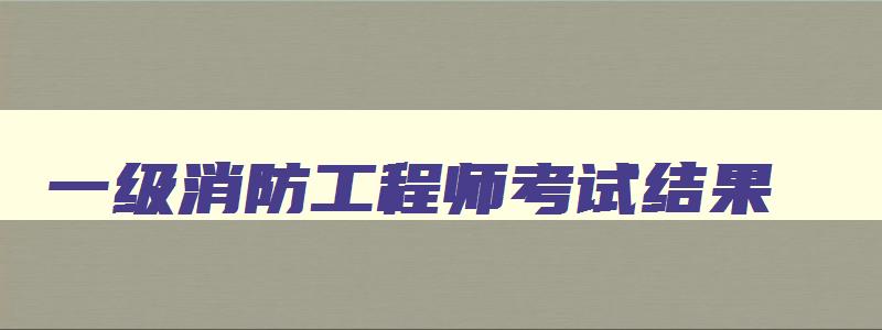 一级消防工程师考试结果,一级消防工程师成绩查询一般在几月份