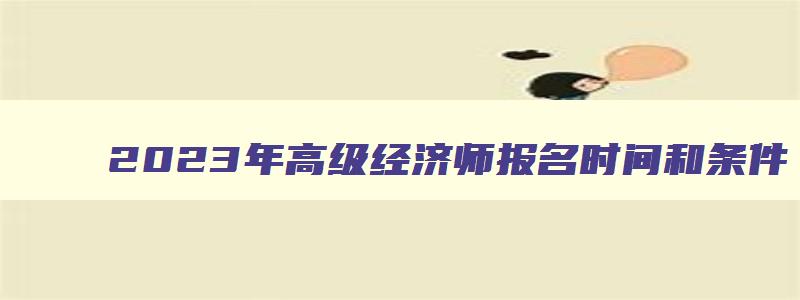 2023年高级经济师报名时间和条件,2023年高级经济师报名