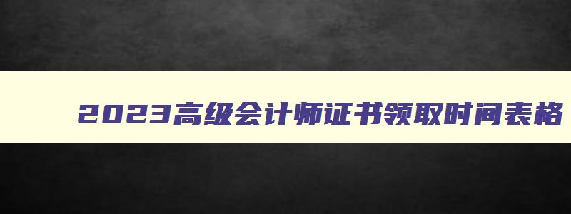 2023高级会计师证书领取时间表格