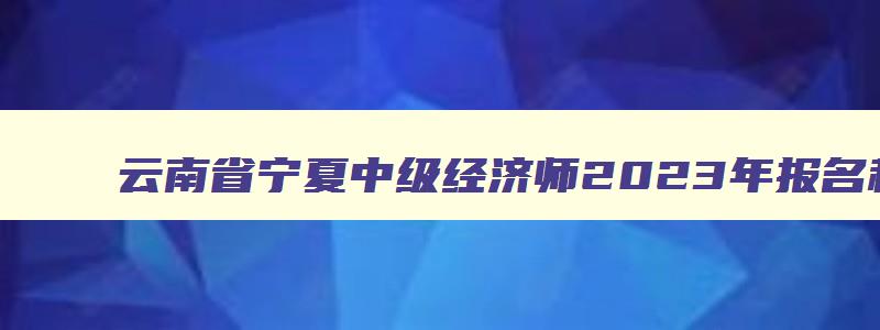 云南省宁夏中级经济师2023年报名和考试时间