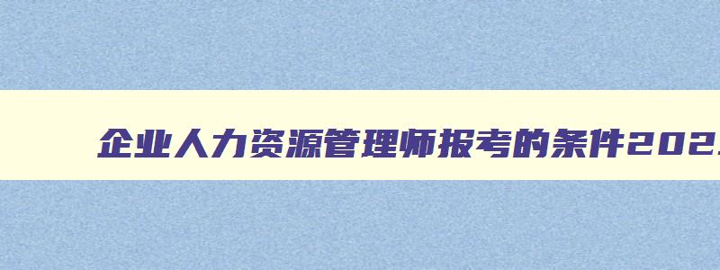 企业人力资源管理师报考的条件2023,企业人力资源管理师报考的条件