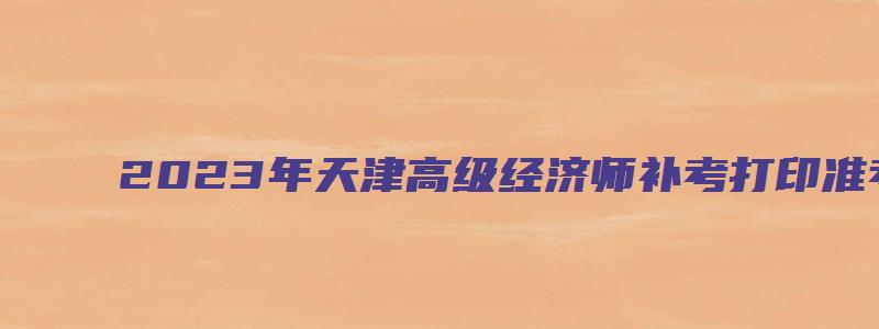 2023年天津高级经济师补考打印准考证时间：11月2日至4日（高级经济师报名时间2023年天津）