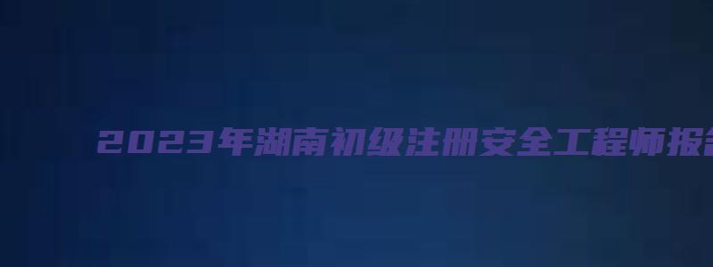 2023年湖南初级注册安全工程师报名要求学历（湖南初级注册安全工程师报考时间）