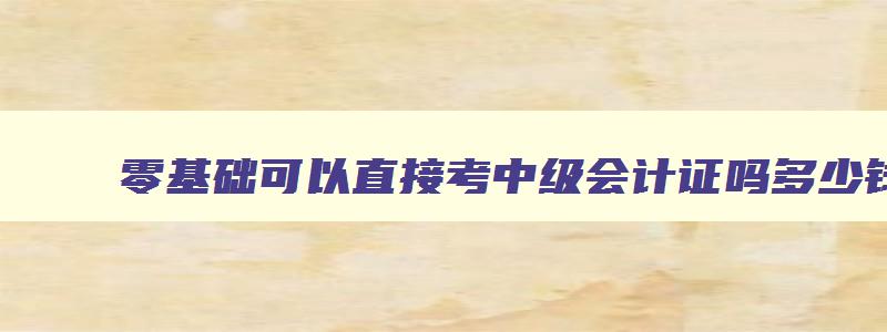 零基础可以直接考中级会计证吗多少钱