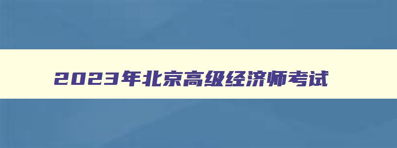 2023年北京高级经济师考试,北京市2023年高级经济师报名