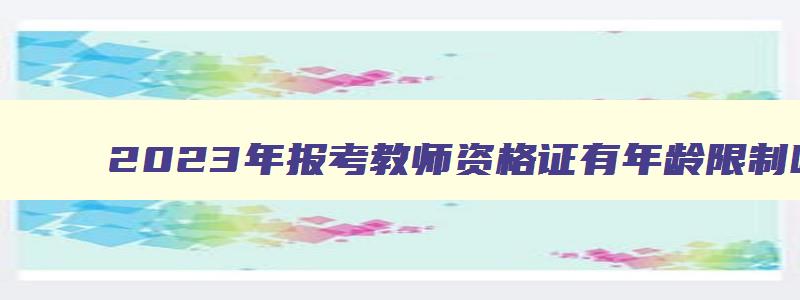 2023年报考教师资格证有年龄限制吗,2023年报考教师资格证有年龄限制吗