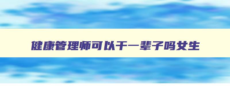 健康管理师可以干一辈子吗女生,健康管理师可以干一辈子吗