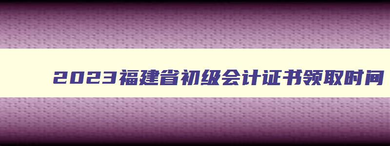 2023福建省初级会计证书领取时间,2023年福建省初级会计证领取时间