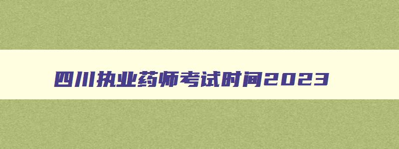 四川执业药师考试时间2023,四川执业药师考试成绩公布时间
