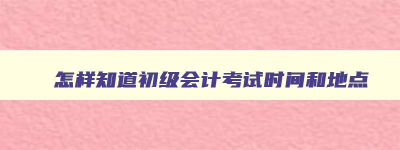 怎样知道初级会计考试时间和地点,怎样知道初级会计考试时间