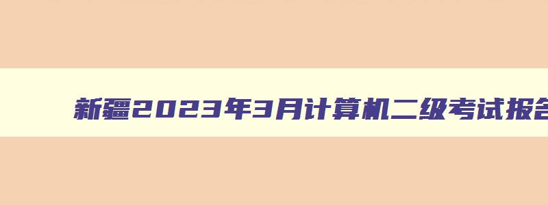 新疆2023年3月计算机二级考试报名时间（新疆2023年3月计算机二级考试报名时间）